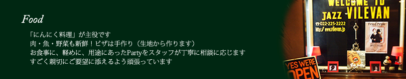 Food  にんにく料理」が主役です。肉・魚・野菜も新鮮！ピザは手作り（生地から作ります）。お食事に、軽めに、用途にあったPartyをスタッフが丁寧に相談に応じます。すごく親切にご要望に添えるよう頑張っています